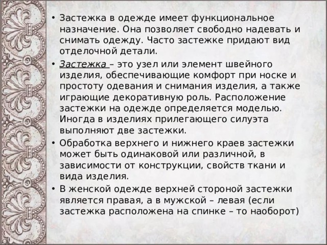 Застежка в одежде имеет функциональное назначение. Она позволяет свободно надевать и снимать одежду. Часто застежке придают вид отделочной детали. Застежка  – это узел или элемент швейного изделия, обеспечивающие комфорт при носке и простоту одевания и снимания изделия, а также играющие декоративную роль. Расположение застежки на одежде определяется моделью. Иногда в изделиях прилегающего силуэта выполняют две застежки. Обработка верхнего и нижнего краев застежки может быть одинаковой или различной, в зависимости от конструкции, свойств ткани и вида изделия. В женской одежде верхней стороной застежки является правая, а в мужской – левая (если застежка расположена на спинке – то наоборот) 