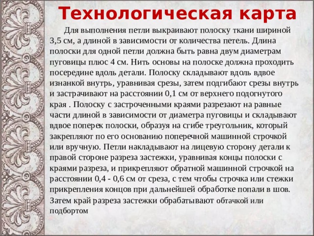 Технологическая карта   Для выполнения петли выкраивают полоску ткани шириной 3,5 см, а длиной в зависимости от количества петель. Длина полоски для одной петли должна быть равна двум диаметрам пуговицы плюс 4 см. Нить основы на полоске должна проходить посередине вдоль детали. Полоску складывают вдоль вдвое изнанкой внутрь, уравнивая срезы, затем подгибают срезы внутрь и застрачивают на расстоянии 0,1 см от верхнего подогнутого края . Полоску с застроченными краями разрезают на равные части длиной в зависимости от диаметра пуговицы и складывают вдвое поперек полоски, образуя на сгибе треугольник, который закрепляют по его основанию поперечной машинной строчкой или вручную. Петли накладывают на лицевую сторону детали к правой стороне разреза застежки, уравнивая концы полоски с краями разреза, и прикрепляют обратной машинной строчкой на расстоянии 0,4 - 0,6 см от среза, с тем чтобы строчка или стежки прикрепления концов при дальнейшей обработке попали в шов. Затем край разреза застежки обрабаты вают обтачкой или подбортом 