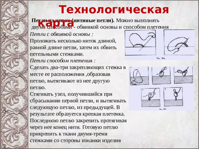  Технологическая карта Петли из ниток (нитяные петли). Можно выполнять двумя способами - обвивкой основы и способом плетения Петли с обвивкой основы : Проложить несколько ниток длиной, равной длине петли, затем их обвить петельными стежками. Петли способом плетения : Сделать два-три закрепляющих стежка в месте ее расположения ,образовав петлю, вытягивают из нее другую петлю. Стягивать узел, получившийся при сбрасывании первой петли, и вытягивать следующую петлю, из предыдущей. В результате образуется крепкая плетенка. Последнюю петлю закрепить протягивая через нее конец нити. Готовую петлю прикрепить к ткани двумя-тремя стежками со стороны изнанки изделия 