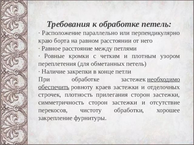 Требования к обработке петель: · Расположение параллельно или перпендикулярно краю борта на равном расстоянии от него · Равное расстояние между петлями · Ровные кромки с четким и плотным узором переплетения (для обметанных петель) · Наличие закрепки в конце петли При обработке застежек  необходимо обеспечить  ровноту краев застежки и отделочных строчек, плотность прилегания сторон за­стежки, симметричность сторон застежки и отсутствие переко­сов, чистоту обработки, хорошее закрепление фурнитуры.   