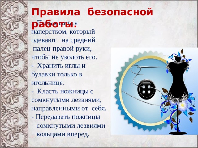 Правила безопасной работы. - Пользоваться наперстком, который одевают на средний  палец правой руки, чтобы не уколоть его. - Хранить иглы и булавки только в игольнице. - Класть ножницы с сомкнутыми лезвиями, направленными от себя. - Передавать ножницы  сомкнутыми лезвиями  кольцами вперед. 