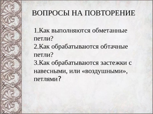 ВОПРОСЫ НА ПОВТОРЕНИЕ 1.Как выполняются обметанные петли? 2.Как обрабатываются обтачные петли? 3.Как обрабатываются застежки с навесными, или «воздушными», петлями ? 