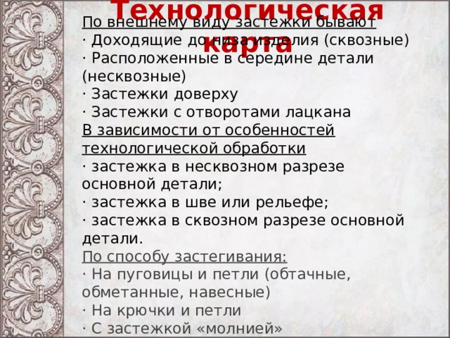 Технологическая карта По внешнему виду застежки бывают  · Доходящие до низа изделия (сквозные) · Расположенные в середине детали (несквозные) · Застежки доверху · Застежки с отворотами лацкана В зависимости от особенностей технологической обработки  · застежка в несквозном разрезе основной детали; · застежка в шве или рельефе; · застежка в сквозном разрезе основной детали. По способу застегивания: · На пуговицы и петли (обтачные, обметанные, навесные) · На крючки и петли · С застежкой «молнией» · Шнуровка 