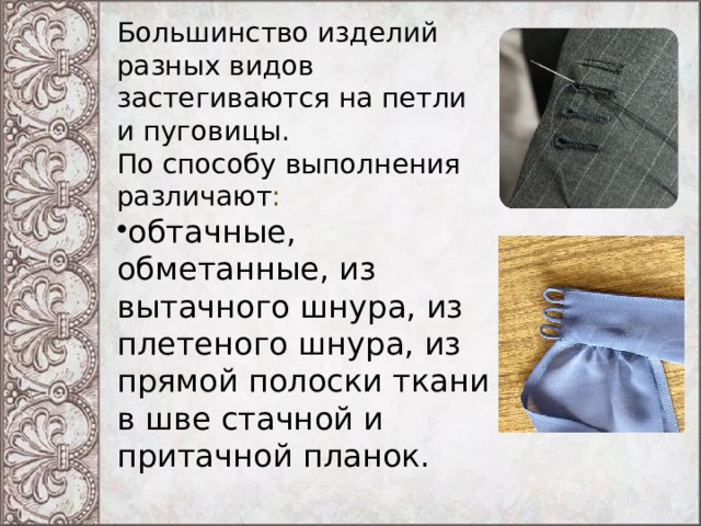 Большинство изделий разных видов застегиваются на петли и пуговицы. По способу выполнения различают : обтачные, обметанные, из вытачного шнура, из плетеного шнура, из прямой полоски ткани в шве стачной и притачной планок. 