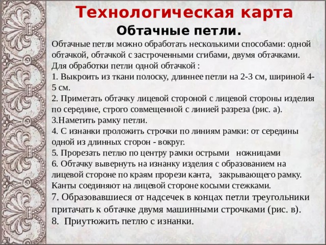 Технологическая карта Обтачные петли. Обтачные петли можно обработать несколькими способами: одной обтачкой, обтачкой с застроченными сгибами, двумя обтачками. Для обработки петли одной обтачкой : 1. Выкроить из ткани полоску, длиннее петли на 2-3 см, шириной 4-5 см. 2. Приметать обтачку лицевой стороной с лицевой стороны изделия по середине, строго совмещенной с линией разреза (рис. а). 3.Наметить рамку петли. 4. С изнанки проложить строчки по линиям рамки: от середины одной из длинных сторон - вокруг. 5. Прорезать петлю по центру рамки острыми ножницами 6. Обтачку вывернуть на изнанку изделия с образованием на лицевой стороне по краям прорези канта, закрывающего рамку. Канты соединяют на лицевой стороне косыми стежками. 7. Образовавшиеся от надсечек в концах петли треугольники притачать к обтачке двумя машинными строчками (рис. в). 8. Приутюжить петлю с изнанки. 