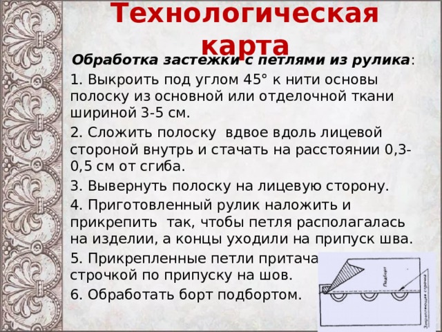 Технологическая карта Обработка застежки с петлями из рулика : 1. Выкроить под углом 45° к нити основы полоску из основной или отделочной ткани шириной 3-5 см. 2. Сложить полоску вдвое вдоль лицевой стороной внутрь и стачать на расстоянии 0,3-0,5 см от сгиба. 3. Вывернуть полоску на лицевую сторону. 4. Приготовленный рулик наложить и прикрепить так, чтобы петля располагалась на изделии, а концы уходили на припуск шва. 5. Прикрепленные петли притачать машинной строчкой по припуску на шов. 6. Обработать борт подбортом. 