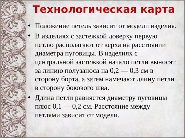 Технологическая карта Положение петель зависит от модели изделия. В изделиях с застежкой доверху первую петлю располагают от верха на расстоянии диаметра пуговицы. В изделиях с центральной застежкой начало петли выносят за линию полузаноса на 0,2 — 0,3 см в сторону борта, а затем намечают длину петли в сторону бокового шва. Длина петли равняется диаметру пуговицы плюс 0,1 — 0,2 см. Расстояние между петлями зависит от модели. 