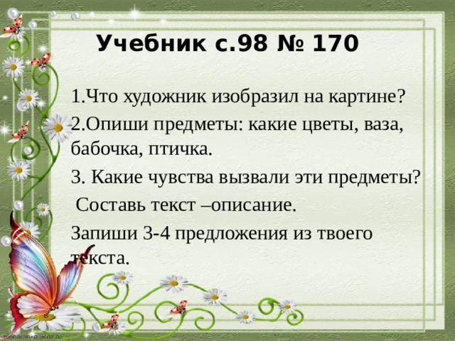 Учебник с.98 № 170 1.Что художник изобразил на картине? 2.Опиши предметы: какие цветы, ваза, бабочка, птичка. 3. Какие чувства вызвали эти предметы?  Составь текст –описание. Запиши 3-4 предложения из твоего текста. 