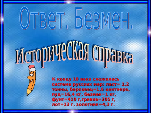  К концу 18 века сложилась система русских мер: ласт= 1,2 тонны, берковец=1,6 центнера, пуд=16,4 кг, безмен=1 кг, фунт=410 г,гривна=205 г, лот=13 г, золотник=4,3 г.  