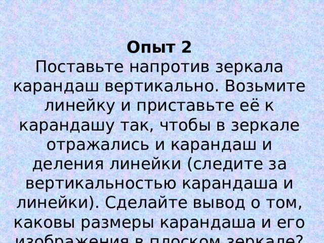 Опыт 2 Поставьте напротив зеркала карандаш вертикально. Возьмите линейку и приставьте её к карандашу так, чтобы в зеркале отражались и карандаш и деления линейки (следите за вертикальностью карандаша и линейки). Сделайте вывод о том, каковы размеры карандаша и его изображения в плоском зеркале? 