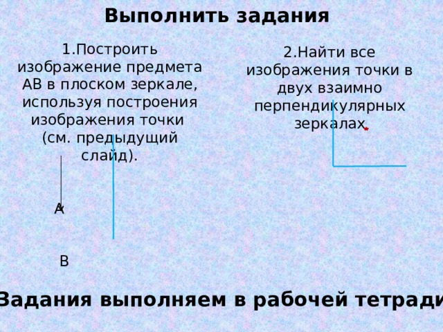 Выполнить задания 1.Построить изображение предмета АВ в плоском зеркале, используя построения изображения точки (см. предыдущий слайд).  А  В 2.Найти все изображения точки в двух взаимно перпендикулярных зеркалах Задания выполняем в рабочей тетради 