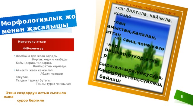 Морфологиялык жол менен жасалышы - ла: балтала, кайчыла, кооздо Щелкните значок, чтобы добавить фото  -лан амыстан,капалан, аттан  -а: сана,чене,көзө -кар: башкар,откор,аткар -сыра:алсыра,уйкусура,кансыра -лаш: достош,сүйлөш, байлаш  Көнүгүүнү аткар  449-көнүгүү Жаабайм деп жаан алдады, Кургак жерим калбады. Кайыңдарды,талдарды, Калтыратма кармады. Айнекти жаан каккылап, Абдан маашыр аткулак. Талдын тармал бутагы, Тамды турат чапкылап .  Этиш сөздөрдүн астын сызгыла жана  суроо бергиле 5  