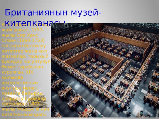 Британиянын музей-китепканасы Китепкана Лондондо жайгашкан. 1753-жылы Сир Ханс Слоан (1660-1753) топтогон белгилүү китептер жана кол жазмалар, тарыхый буюмдар чогултулуп, Өкмөт тарабынан курулган. XIX кылымда археологиянын өнүгүшү менен музейге байыркы доордогу буюмдар топтолгон. 1823-жылы Жордж III нүн китепканасындагы коллекциялар сатылып алынып кошулган. 