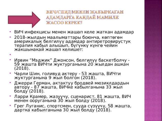 ВИЧ инфекцисы менен жашап келе жаткан адамдар 2018-жылдын маалыматтары боюнча, көптөгөн америкалык белгилүү адамдар антиретровирустук терапия кабыл алышып, бүгүнкү күнгө чейин жакшынакай жашап келишет:   Ирвин “Мэджик” Джонсон, белгилүү баскетболчу - 59 жашта ВИЧти жуктурганына 20 жылдан ашкан (2018). Чарли Шин, голивуд актеру - 53 жашта, ВИЧти жуктурганына 9 жыл болгон (2018). Джерри Герман, актактуу бродвей мюзиклдардын автору - 87 жашта, ВИЧке кабылганына 33 жыл болду (2018). Ларри Крамер, жазуучу, сценарист, 81 жашта, ВИЧ менен ооруганына 30 жыл болду (2018). Грег Луганис, спортсмен, сууда сүзүүчү, 58 жашта, дартка кабылганына 30 жыл болду (2018). 