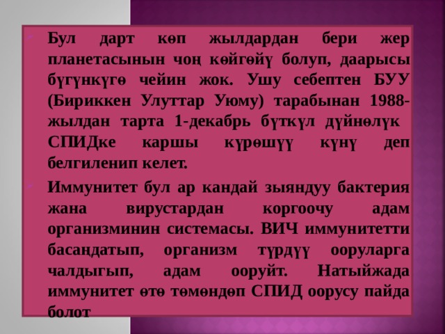 Бул дарт көп жылдардан бери жер планетасынын чоң көйгөйү болуп, даарысы бүгүнкүгө чейин жок. Ушу себептен БУУ (Бириккен Улуттар Уюму) тарабынан 1988-жылдан тарта 1-декабрь бүткүл дүйнөлүк СПИДке каршы күрөшүү күнү деп белгиленип келет.  Иммунитет бул ар кандай зыяндуу бактерия жана вирустардан коргоочу адам организминин системасы. ВИЧ иммунитетти басаңдатып, организм түрдүү ооруларга чалдыгып, адам ооруйт. Натыйжада иммунитет өтө төмөндөп СПИД оорусу пайда болот   