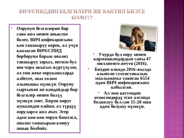 Оорунун белгилерин бир гана жол менен аныктоо болот, ВИЧ инфекциясына кан тапшыруу керек, ал үчүн каалаган ВИЧ/СПИД борборуна барып анализ тапшыруу зарыл, негизи бул иш-чара акысыз жүргүзүлөт, ал эми жеке ооруканаларда албетте, акы төлөм алынышы мүмкүн. Ооруну сыртынан же кандайдыр бир белгилер менен билүү мүмкүн эмес. Бирок вирус жуккандан кийин, ал түрдүү ооруларга жол ачат. Эгер адам көп-көп ооруп баштаса, анализ тапшырып коюуу ашык болбойт.      Учурда бул оору менен кармашкандардын саны 47 миллионго жетти (2016).  Биздин өлкөдө 2016-жылда алынган статистикалык маалыматка таянсак 6554 адам ВИЧ инфекциясына кабылган. Ал эми каттоодон өтпөгөндөрдү эске алганда болжолуу бул сан 15-20 миң адам болушу мүмкүн.   