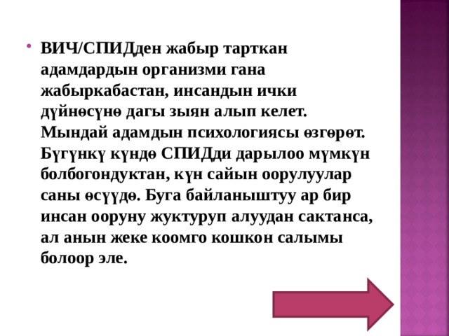 ВИЧ/СПИДден жабыр тарткан адамдардын организми гана жабыркабастан, инсандын ички дүйнөсүнө дагы зыян алып келет. Мындай адамдын психологиясы өзгөрөт. Бүгүнкү күндө СПИДди дарылоо мүмкүн болбогондуктан, күн сайын оорулуулар саны өсүүдө. Буга байланыштуу ар бир инсан ооруну жуктуруп алуудан сактанса, ал анын жеке коомго кошкон салымы болоор эле.  