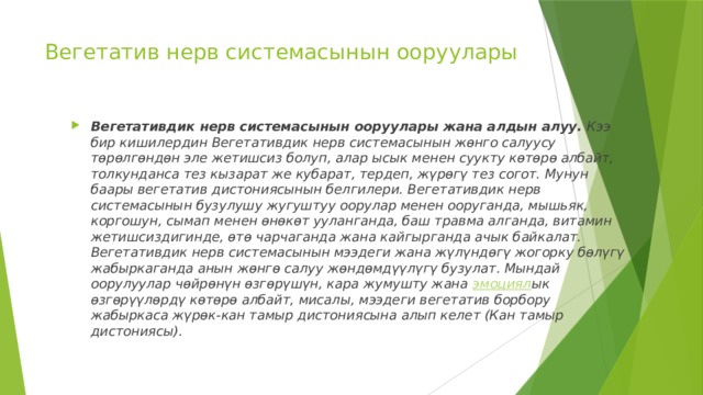 Вегетатив нерв системасынын ооруулары   Вегетативдик нерв системасынын ооруулары жана алдын алуу.  Кээ бир кишилердин Вегетативдик нерв системасынын жөнго салуусу төрөлгөндөн эле жетишсиз болуп, алар ысык менен суукту көтөрө албайт, толкунданса тез кызарат же кубарат, тердеп, жүрөгү тез согот. Мунун баары вегетатив дистониясынын белгилери. Вегетативдик нерв системасынын бузулушу жугуштуу оорулар менен ооруганда, мышьяк, коргошун, сымап менен өнөкөт ууланганда, баш травма алганда, витамин жетишсиздигинде, өтө чарчаганда жана кайгырганда ачык байкалат. Вегетативдик нерв системасынын мээдеги жана жүлүндөгү жогорку бөлүгү жабыркаганда анын жөнгө салуу жөндөмдүүлүгү бузулат. Мындай оорулуулар чөйрөнүн өзгөрүшүн, кара жумушту жана  эмоциял ык өзгөрүүлөрдү көтөрө албайт, мисалы, мээдеги вегетатив борбору жабыркаса жүрөк-кан тамыр дистониясына алып келет (Кан тамыр дистониясы).  