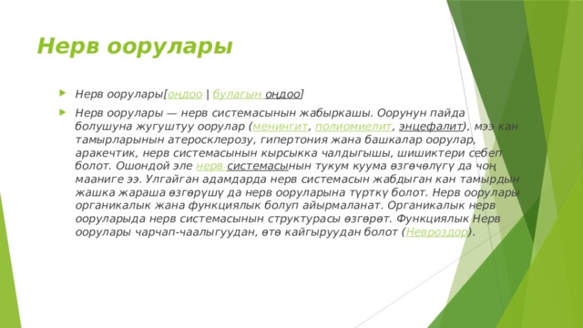 Нерв оорулары Нерв оорулары[ оңдоо  |  булагын  оңдоо ] Нерв оорулары — нерв системасынын жабыркашы. Оорунун пайда болушуна жугуштуу оорулар ( менингит ,  полиомиелит ,  энцефалит ), мээ кан тамырларынын атеросклерозу, гипертония жана башкалар оорулар, аракечтик, нерв системасынын кырсыкка чалдыгышы, шишиктери себеп болот. Ошондой эле  нерв системасы нын тукум куума өзгөчөлүгү да чоң мааниге ээ. Улгайган адамдарда нерв системасын жабдыган кан тамырдын жашка жараша өзгөрүшү да нерв ооруларына түрткү болот. Нерв оорулары органикалык жана функциялык болуп айырмаланат. Органикалык нерв ооруларыда нерв системасынын структурасы өзгөрөт. Функциялык Нерв оорулары чарчап-чаалыгуудан, өтө кайгыруудан болот ( Невроздор ). 