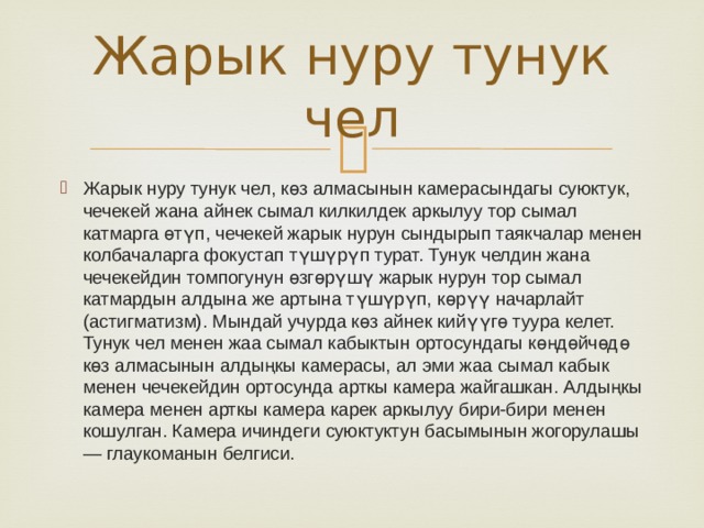 Жарык нуру тунук чел Жарык нуру тунук чел, көз алмасынын камерасындагы суюктук, чечекей жана айнек сымал килкилдек аркылуу тор сымал катмарга өтүп, чечекей жарык нурун сындырып таякчалар менен колбачаларга фокустап түшүрүп турат. Тунук челдин жана чечекейдин томпогунун өзгөрүшү жарык нурун тор сымал катмардын алдына же артына түшүрүп, көрүү начарлайт (астигматизм). Мындай учурда көз айнек кийүүгө туура келет. Тунук чел менен жаа сымал кабыктын ортосундагы көңдөйчөдө көз алмасынын алдыңкы камерасы, ал эми жаа сымал кабык менен чечекейдин ортосунда арткы камера жайгашкан. Алдыңкы камера менен арткы камера карек аркылуу бири-бири менен кошулган. Камера ичиндеги суюктуктун басымынын жогорулашы — глаукоманын белгиси. 