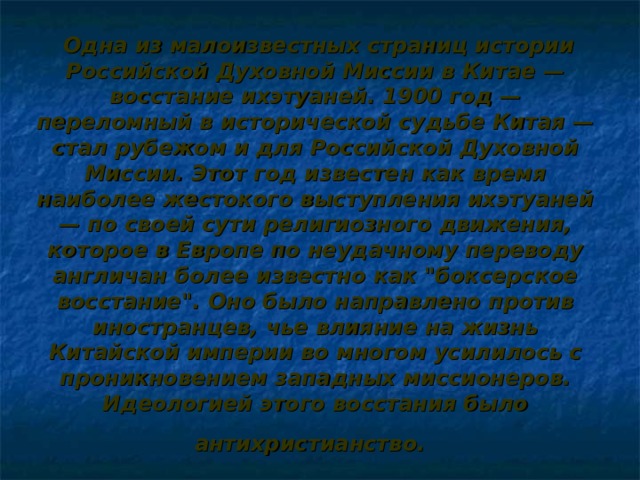   Одна из малоизвестных страниц истории Российской Духовной Миссии в Китае — восстание ихэтуаней. 1900 год — переломный в исторической судьбе Китая — стал рубежом и для Российской Духовной Миссии. Этот год известен как время наиболее жестокого выступления ихэтуаней — по своей сути религиозного движения, которое в Европе по неудачному переводу англичан более известно как 