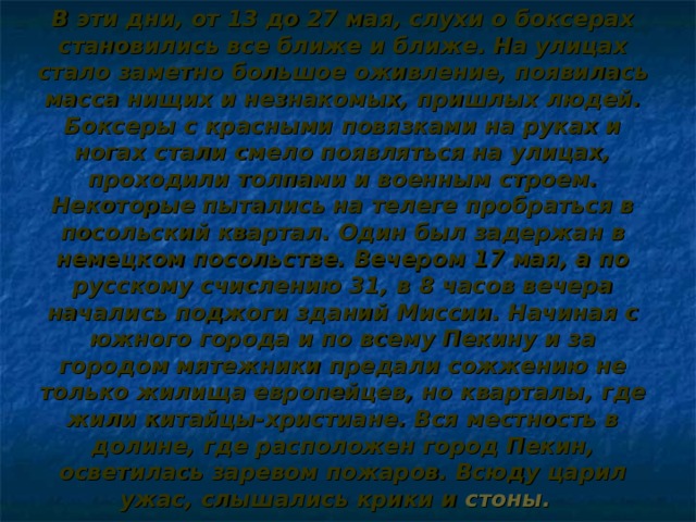 В эти дни, от 13 до 27 мая, слухи о боксерах становились все ближе и ближе. На улицах стало заметно большое оживление, появилась масса нищих и незнакомых, пришлых людей. Боксеры с красными повязками на руках и ногах стали смело появляться на улицах, проходили толпами и военным строем. Некоторые пытались на телеге пробраться в посольский квартал. Один был задержан в немецком посольстве. Вечером 17 мая, а по русскому счислению 31, в 8 часов вечера начались поджоги зданий Миссии. Начиная с южного города и по всему Пекину и за городом мятежники предали сожжению не только жилища европейцев, но кварталы, где жили китайцы-христиане. Вся местность в долине, где расположен город Пекин, осветилась заревом пожаров. Всюду царил ужас, слышались крики и стоны.   