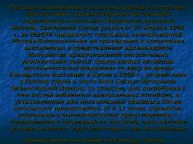 Обсудив изложенное и со своей стороны не встречая препятствий к удовлетворению настоящего ходатайства начальника Пекинской духовной Миссии, Святейший Синод указом от 22 апреля 1902 г. за №2874 определил: преподать поименованной Миссии благословение на приведение в исполнение изложенных в представлении архимандрита Иннокентия предположений относительно увековечения памяти православных китайцев, мученически пострадавших за веру во время боксерского восстания в Китае в 1900 г., устройством в Пекине храма в честь Всех Святых Мучеников Православной Церкви, со склепом, для погребения в нем костей избиенных православных китайцев, и установлением для православной общины в Китае ежегодного празднования 10 и 11 июня, порядком, указанным в вышеупомянутом представлении, с совершением в последний из сих дней, если местные условия позволят, крестного хода к местам избиения православных китайцев или вокруг храма.    