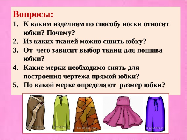 Вопросы: К каким изделиям по способу носки относят юбки? Почему? Из каких тканей можно сшить юбку? От чего зависит выбор ткани для пошива юбки? Какие мерки необходимо снять для построения чертежа прямой юбки? По какой мерке определяют размер юбки?  