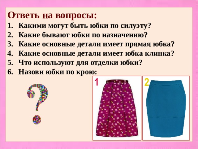 Ответь на вопросы: Какими могут быть юбки по силуэту? Какие бывают юбки по назначению? Какие основные детали имеет прямая юбка? Какие основные детали имеет юбка клинка? Что используют для отделки юбки? Назови юбки по крою:         