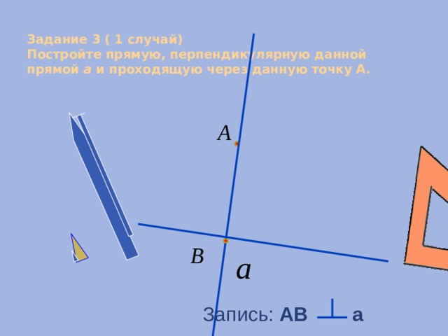  Задание 3 ( 1 случай)  Постройте прямую, перпендикулярную данной прямой a и проходящую через данную точку А.   Запись: АB a 