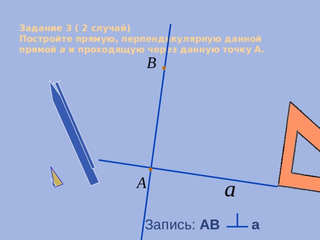  Задание 3 ( 2 случай)  Постройте прямую, перпендикулярную данной прямой a и проходящую через данную точку А.   Запись: АB a 