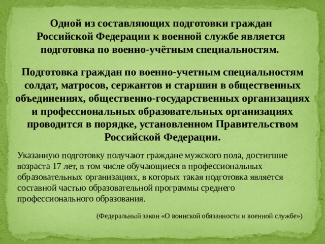 (Федеральный закон «О воинской обязанности и военной службе») Одной из составляющих подготовки граждан Российской Федерации к военной службе является подготовка по военно-учётным специальностям. Подготовка граждан по военно-учетным специальностям солдат, матросов, сержантов и старшин в общественных объединениях, общественно-государственных организациях и профессиональных образовательных организациях проводится в порядке, установленном Правительством Российской Федерации. Указанную подготовку получают граждане мужского пола, достигшие возраста 17 лет, в том числе обучающиеся в профессиональных образовательных организациях, в которых такая подготовка является составной частью образовательной программы среднего профессионального образования. 