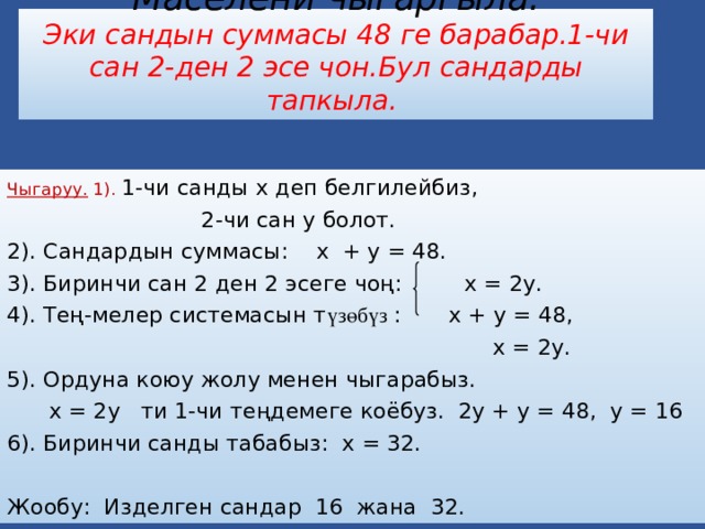 Маселени чыгаргыла.  Эки сандын суммасы 48 ге барабар.1-чи сан 2-ден 2 эсе чон.Бул сандарды тапкыла. Чыгаруу. 1). 1-чи санды х деп белгилейбиз,  2-чи сан у болот. 2). Сандардын суммасы: х + у = 48. 3). Биринчи сан 2 ден 2 эсеге чоң: х = 2у. 4). Тең-мелер системасын т үзөбүз : х + у = 48,  х = 2у. 5). Ордуна коюу жолу менен чыгарабыз.  х = 2у ти 1-чи теңдемеге коёбуз. 2у + у = 48, у = 16 6). Биринчи санды табабыз: х = 32. Жообу: Изделген сандар 16 жана 32. 