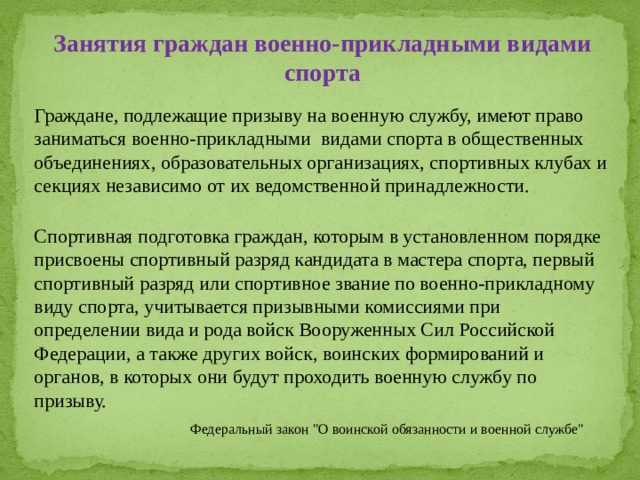 Занятия граждан военно-прикладными видами спорта Граждане, подлежащие призыву на военную службу, имеют право заниматься военно-прикладными видами спорта в общественных объединениях, образовательных организациях, спортивных клубах и секциях независимо от их ведомственной принадлежности. Спортивная подготовка граждан, которым в установленном порядке присвоены спортивный разряд кандидата в мастера спорта, первый спортивный разряд или спортивное звание по военно-прикладному виду спорта, учитывается призывными комиссиями при определении вида и рода войск Вооруженных Сил Российской Федерации, а также других войск, воинских формирований и органов, в которых они будут проходить военную службу по призыву. Федеральный закон 