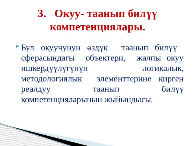 3. Окуу- таанып билүү компетенциялары. Бул окуучунун өздүк таанып билүү сферасындагы объектери, жалпы окуу ишкердүүлүгүнүн логикалык, методологиялык элементтерине кирген реалдуу таанып билүү компетенцияларынын жыйындысы. 