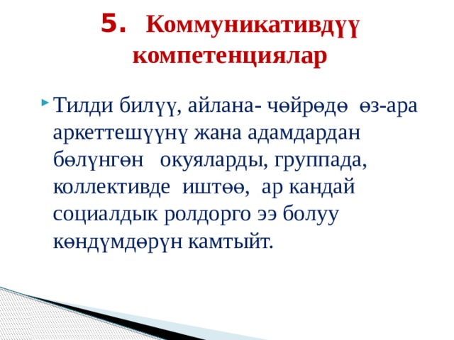 5. Коммуникативдүү компетенциялар Тилди билүү, айлана- чөйрөдө өз-ара аркеттешүүнү жана адамдардан бөлүнгөн окуяларды, группада, коллективде иштөө, ар кандай социалдык ролдорго ээ болуу көндүмдөрүн камтыйт. 