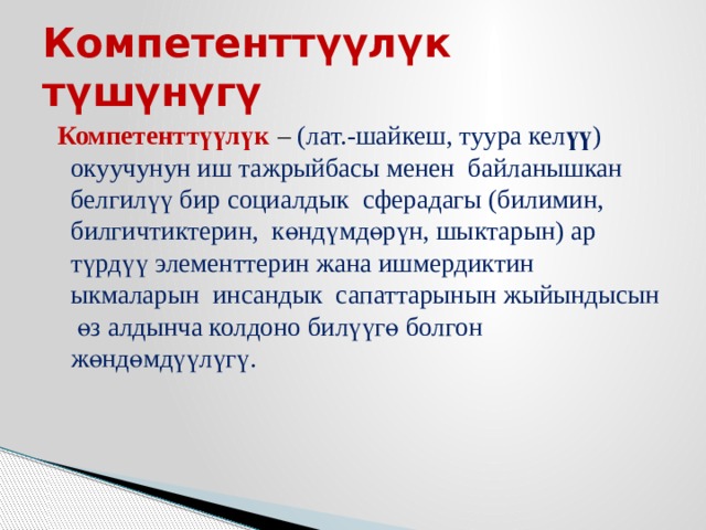 Компетенттүүлүк түшүнүгү  Компетенттүүлүк  – (лат.-шайкеш, туура кел үү ) окуучунун иш тажрыйбасы менен байланышкан белгилүү бир социалдык сферадагы (билимин, билгичтиктерин, көндүмдөрүн, шыктарын) ар түрдүү элементтерин жана ишмердиктин ыкмаларын инсандык сапаттарынын жыйындысын өз алдынча колдоно билүүгө болгон жөндөмдүүлүгү. 