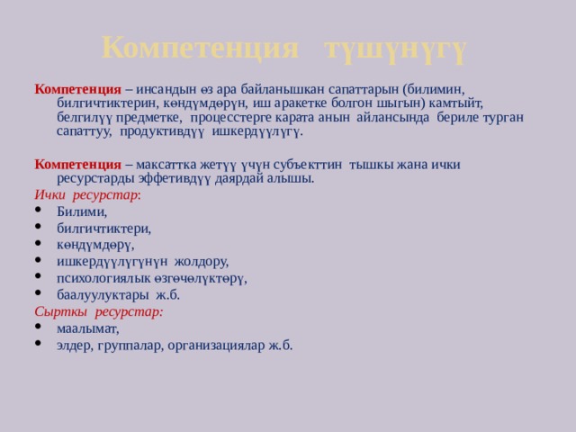 Компетенция түшүнүгү Компетенция – инсандын өз ара байланышкан сапаттарын (билимин, билгичтиктерин, көндүмдөрүн, иш аракетке болгон шыгын) камтыйт, белгилүү предметке, процесстерге карата анын айлансында бериле турган сапаттуу, продуктивдүү ишкердүүлүгү. Компетенция  – максаттка жетүү үчүн субъекттин тышкы жана ички ресурстарды эффетивдүү даярдай алышы. Ички ресурстар : Билими, билгичтиктери, көндүмдөрү, ишкердүүлүгүнүн жолдору, психологиялык өзгөчөлүктөрү, баалуулуктары ж.б. Сырткы ресурстар: маалымат, элдер, группалар, организациялар ж.б. 