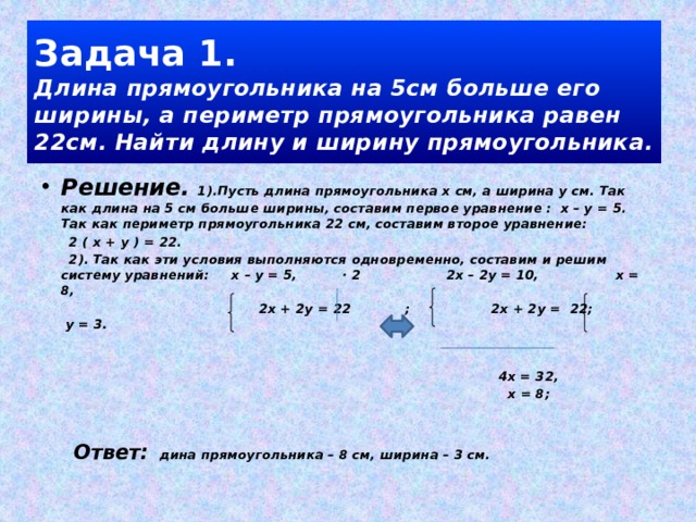 Задача 1.  Длина прямоугольника на 5см больше его ширины, а периметр прямоугольника равен 22см. Найти длину и ширину прямоугольника. Решение. 1).Пусть длина прямоугольника х см, а ширина у см. Так как длина на 5 см больше ширины, составим первое уравнение : х – у = 5. Так как периметр прямоугольника 22 см, составим второе уравнение:  2 ( х + у ) = 22.  2). Так как эти условия выполняются одновременно, составим и решим систему уравнений: х – у = 5, · 2 2х – 2у = 10, х = 8,  2х + 2у = 22 ; 2х + 2у = 22; у = 3.   4х = 32,  х = 8;   Ответ: дина прямоугольника – 8 см, ширина – 3 см. 