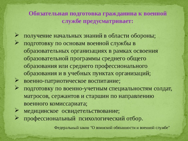 Обязательная подготовка гражданина к военной службе предусматривает: получение начальных знаний в области обороны; подготовку по основам военной службы в образовательных организациях в рамках освоения образовательной программы среднего общего образования или среднего профессионального образования и в учебных пунктах организаций; военно-патриотическое воспитание; подготовку по военно-учетным специальностям солдат, матросов, сержантов и старшин по направлению военного комиссариата; медицинское освидетельствование; профессиональный психологический отбор. Федеральный закон 