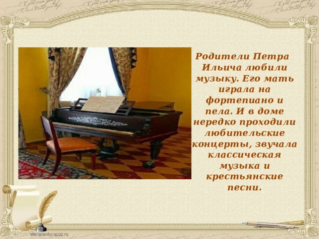 Родители Петра Ильича любили музыку. Его мать играла на фортепиано и пела. И в доме нередко проходили любительские концерты, звучала классическая музыка и крестьянские песни. 