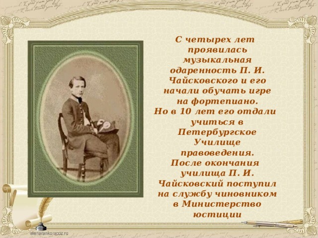С четырех лет проявилась музыкальная одаренность П. И. Чайсковского и его начали обучать игре на фортепиано. Но в 10 лет его отдали учиться в Петербургское Училище правоведения. После окончания училища П. И. Чайсковский поступил на службу чиновником в Министерство юстиции 