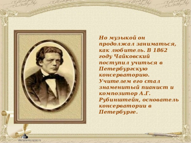 Но музыкой он продолжал заниматься, как любитель. В 1862 году Чайковский поступил учиться в Петербургскую консерваторию. Учителем его стал знаменитый пианист и композитор А.Г. Рубинштейн, основатель консерватории в Петербурге. 