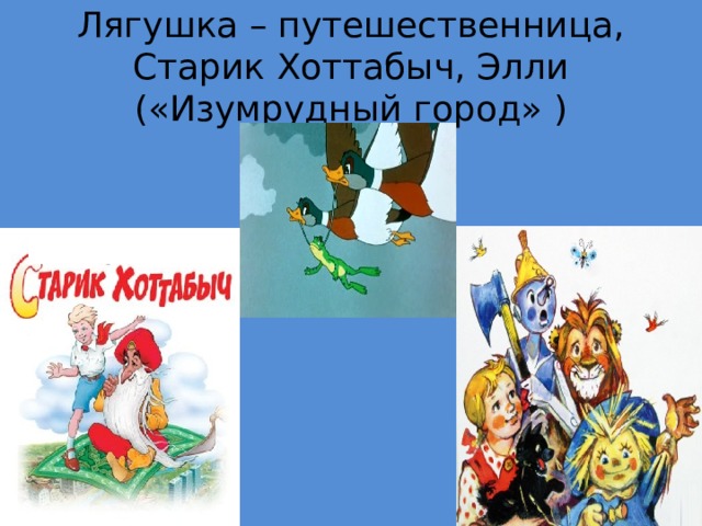Лягушка – путешественница, Старик Хоттабыч, Элли («Изумрудный город» ) 