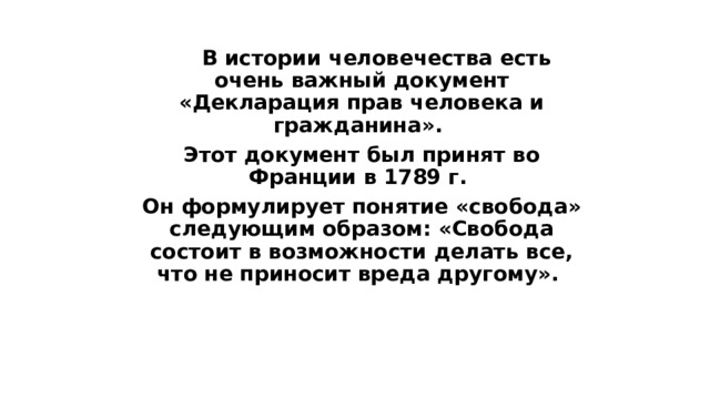  В истории человечества есть очень важный документ «Декларация прав человека и гражданина».  Этот документ был принят во Франции в 1789 г.  Он формулирует понятие «свобода» следующим образом: «Свобода состоит в возможности делать все, что не приносит вреда другому». 
