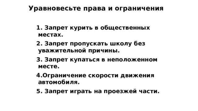 Уравновесьте права и ограничения  1. Запрет курить в общественных местах.  2. Запрет пропускать школу без уважительной причины.  3. Запрет купаться в неположенном месте.  4.Ограничение скорости движения автомобиля.  5. Запрет играть на проезжей части. 