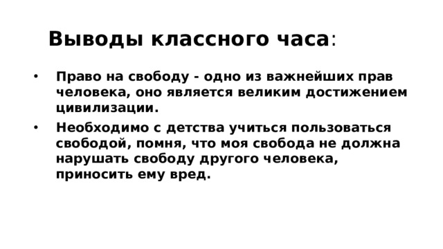  Выводы классного часа : Право на свободу - одно из важнейших прав человека, оно является великим достижением цивилизации. Необходимо с детства учиться пользоваться свободой, помня, что моя свобода не должна нарушать свободу другого человека, приносить ему вред. 