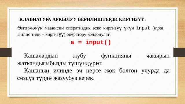 КЛАВИАТУРА АРКЫЛУУ БЕРИЛИШТЕРДИ КИРГИЗҮҮ: Ѳзгѳрмѳнүн маанисин оперативдик эске киргизүү үчүн input ( input , англис тили – киргизүү) оператору колдонулат: а = input()  Кашалардын жубу функцияны чакырып жаткандыгыбызды түшүндүрѳт.  Кашанын ичинде эч нерсе жок болгон учурда да сѳзсүз түрдѳ жазуубуз керек. 
