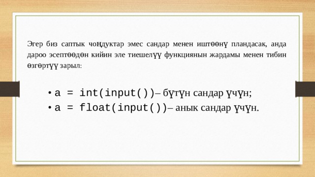 Эгер биз саптык чоңдуктар эмес сандар менен иштѳѳнү пландасак, анда дароо эсептѳѳдѳн кийин эле тиешелүү функциянын жардамы менен тибин ѳзгѳртүү зарыл : • a = int(input()) – бүтүн сандар үчүн; • а = float(input()) – анык сандар үчүн. 