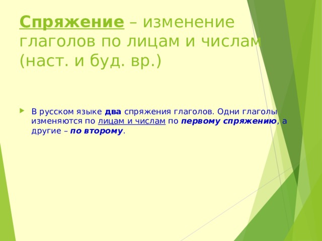 Спряжение – изменение глаголов по лицам и числам (наст. и буд. вр.) В русском языке два спряжения глаголов. Одни глаголы изменяются по лицам и числам по первому спряжению , а другие – по второму . 